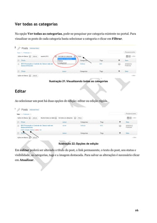 16
Ver todas as categorias
Na opção Ver todas as categorias, pode-se pesquisar por categoria existente no portal. Para
visualizar os posts de cada categoria basta selecionar a categoria e clicar em Filtrar.
Ilustração 21. Visualizando todas as categorias
Editar
Ao selecionar um post há duas opções de edição: editar ou edição rápida.
Ilustração 22. Opções de edição
Em editar poderá ser alterado o título do post, o link permanente, o texto do post, seu status e
visibilidade, as categorias, tags e a imagem destacada. Para salvar as alterações é necessário clicar
em Atualizar.
 