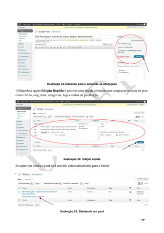 17
Ilustração 23. Editando post e salvando as alterações
Utilizando a opção Edição Rápida é possível uma rápida alteração nos campos principais do post
como: título, slug, data, categorias, tags e status de publicação.
Ilustração 24. Edição rápida
Se optar por lixeira o post será movido automaticamente para a lixeira
Ilustração 25. Deletando um post
 