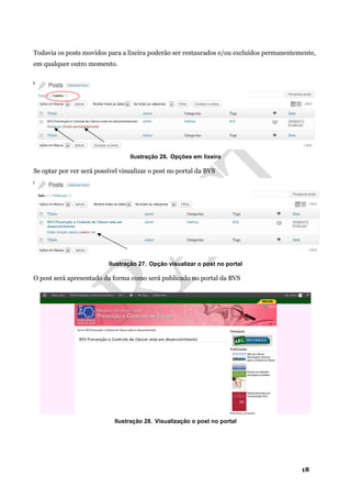 18
Todavia os posts movidos para a lixeira poderão ser restaurados e/ou excluídos permanentemente,
em qualquer outro momento.
Ilustração 26. Opções em lixeira
Se optar por ver será possível visualizar o post no portal da BVS
Ilustração 27. Opção visualizar o post no portal
O post será apresentado da forma como será publicado no portal da BVS
Ilustração 28. Visualização o post no portal
 