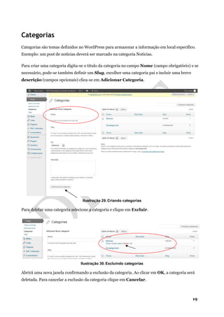 19
Categorias
Categorias são temas definidos no WordPress para armazenar a informação em local específico.
Exemplo: um post de notícias deverá ser marcado na categoria Notícias.
Para criar uma categoria digita-se o título da categoria no campo Nome (campo obrigatório) e se
necessário, pode-se também definir um Slug, escolher uma categoria pai e incluir uma breve
descrição (campos opcionais) clica-se em Adicionar Categoria.
Ilustração 29. Criando categorias
Para deletar uma categoria selecione a categoria e clique em Excluir.
Ilustração 30. Excluindo categorias
Abrirá uma nova janela confirmando a exclusão da categoria. Ao clicar em OK, a categoria será
deletada. Para cancelar a exclusão da categoria clique em Cancelar.
 