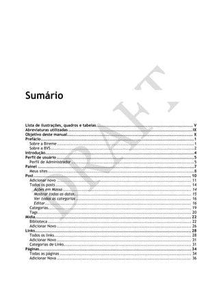 Sumário
Lista de ilustrações, quadros e tabelas.................................................................. V
Abreviaturas utilizadas .....................................................................................IX
Objetivo deste manual...................................................................................... X
Prefácio.........................................................................................................1
Sobre a Bireme..............................................................................................1
Sobre a BVS ..................................................................................................2
Introdução......................................................................................................4
Perfil de usuário ..............................................................................................5
Perfil de Administrador ....................................................................................5
Painel ...........................................................................................................7
Meus sites ....................................................................................................8
Post............................................................................................................ 10
Adicionar novo ............................................................................................ 11
Todos os posts............................................................................................. 14
Ações em Massa ........................................................................................ 14
Mostrar todas as datas................................................................................ 15
Ver todas as categorias ............................................................................... 16
Editar.................................................................................................... 16
Categorias.................................................................................................. 19
Tags......................................................................................................... 20
Mídia........................................................................................................... 22
Biblioteca .................................................................................................. 22
Adicionar Novo ............................................................................................ 26
Links........................................................................................................... 28
Todos os links.............................................................................................. 28
Adicionar Novo ............................................................................................ 31
Categorias de Links....................................................................................... 31
Páginas........................................................................................................ 34
Todas as páginas .......................................................................................... 34
Adicionar Nova ............................................................................................ 36
 