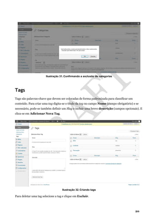 20
Ilustração 31. Confirmando a exclusão de categorias
Tags
Tags são palavras-chave que devem ser colocadas de forma padronizada para classificar um
conteúdo. Para criar uma tag digita-se o título da tag no campo Nome (campo obrigatório) e se
necessário, pode-se também definir um Slug e incluir uma breve descrição (campos opcionais). E
clica-se em Adicionar Nova Tag.
Ilustração 32. Criando tags
Para deletar uma tag selecione a tag e clique em Excluir.
 