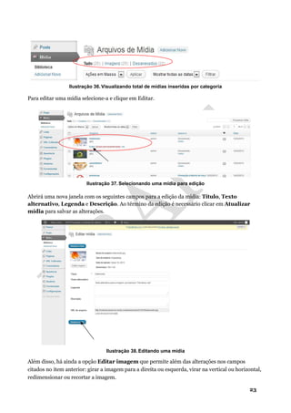 23
Ilustração 36. Visualizando total de mídias inseridas por categoria
Para editar uma mídia selecione-a e clique em Editar.
Ilustração 37. Selecionando uma mídia para edição
Abrirá uma nova janela com os seguintes campos para a edição da mídia: Título, Texto
alternativo, Legenda e Descrição. Ao término da edição é necessário clicar em Atualizar
mídia para salvar as alterações.
Ilustração 38. Editando uma mídia
Além disso, há ainda a opção Editar imagem que permite além das alterações nos campos
citados no item anterior: girar a imagem para a direita ou esquerda, virar na vertical ou horizontal,
redimensionar ou recortar a imagem.
 