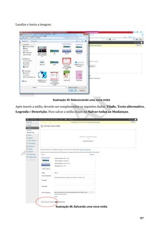 27
Localize e insira a imagem:
Ilustração 45. Selecionando uma nova mídia
Após inserir a mídia, deverão ser complementos os seguintes dados: Título, Texto alternativo,
Legenda e Descrição. Para salvar a mídia clique em Salvar todas as Mudanças.
Ilustração 46. Salvando uma nova mídia
 