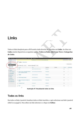 28
Links
Todos os links desejáveis para a BVS sendo criada deverão ser inseridos em Links. Ao clicar em
Links estarão disponíveis as seguintes opções: Todos os links, Adicionar Novo e Categorias
de Links.
Ilustração 47. Visualizando todos os links
Todos os links
Em todos os links é possível visualizar todos os links inseridos, e após selecionar um link é possível
editá-lo ou apagá-lo. Para editar um link selecione-o e clique em Editar.
 