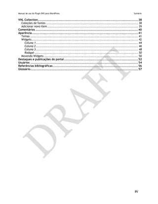Manual de uso do Plugin BVS para WordPress Sumário
IV
VHL Collection............................................................................................... 38
Coleções de fontes ....................................................................................... 38
Adicionar novo item ...................................................................................... 39
Comentários ................................................................................................. 40
Aparência..................................................................................................... 41
Temas ...................................................................................................... 41
Widgets..................................................................................................... 42
Coluna 1................................................................................................. 44
Coluna 2................................................................................................. 46
Coluna 3................................................................................................. 48
Rodapé .................................................................................................. 50
Movendo Widgets ......................................................................................... 50
Destaques e publicações do portal ...................................................................... 52
Usuários ...................................................................................................... 54
Referências bibliográficas................................................................................. 56
Glossário...................................................................................................... 57
 