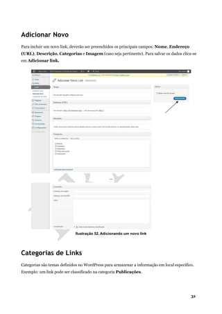 31
Adicionar Novo
Para incluir um novo link, deverão ser preenchidos os principais campos: Nome, Endereço
(URL), Descrição, Categorias e Imagem (caso seja pertinente). Para salvar os dados clica-se
em Adicionar link.
...
Ilustração 52. Adicionando um novo link
Categorias de Links
Categorias são temas definidos no WordPress para armazenar a informação em local específico.
Exemplo: um link pode ser classificado na categoria Publicações.
 