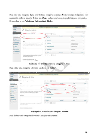 32
Para criar uma categoria digita-se o título da categoria no campo Nome (campo obrigatório) e se
necessário, pode-se também definir um Slug e incluir uma breve descrição (campos opcionais).
Depois clica-se em Adicionar Categoria de Links.
Ilustração 53. Criando uma nova categoria de links
Para editar uma categoria selecione-a e clique em Editar.
Ilustração 54. Editando uma categoria de links
Para excluir uma categoria selecione-a e clique em Excluir.
 