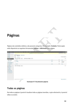 34
Páginas
Páginas são conteúdos estáticos, não possuem categorias. Por exemplo: Contato. Nesta opção
estão disponíveis as seguintes ferramentas: Editar e Adicionar nova página.
Ilustração 57. Visualizando páginas
Todas as páginas
Em todas as páginas é possível visualizar todas as páginas inseridas, e após selecioná-la, é possível
editar ou excluir.
 