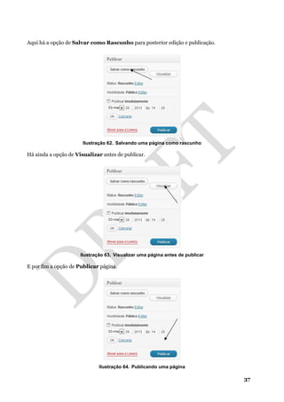 37
Aqui há a opção de Salvar como Rascunho para posterior edição e publicação.
Ilustração 62. Salvando uma página como rascunho
Há ainda a opção de Visualizar antes de publicar.
Ilustração 63. Visualizar uma página antes de publicar
E por fim a opção de Publicar página.
Ilustração 64. Publicando uma página
 
