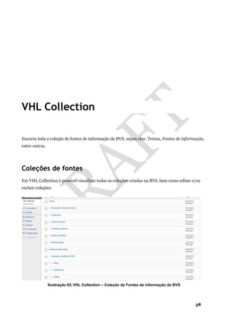 38
VHL Collection
Encerra toda a coleção de fontes de informação da BVS, sejam elas: Temas, Fontes de informação,
entre outros.
Coleções de fontes
Em VHL Collection é possível visualizar todas as coleções criadas na BVS, bem como editar e/ou
excluir coleções.
Ilustração 65. VHL Collection – Coleção de Fontes de informação da BVS
 