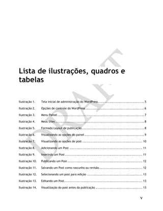 V
Lista de ilustrações, quadros e
tabelas
Ilustração 1. Tela inicial de administração do WordPress...........................................5
Ilustração 2. Opções de controle do WordPress ......................................................6
Ilustração 3. Menu Painel ................................................................................7
Ilustração 4. Meus Sites ..................................................................................8
Ilustração 5. Formado Layout de publicação..........................................................8
Ilustração 6. Visualizando as opções do painel .......................................................9
Ilustração 7. Visualizando as opções de post ....................................................... 10
Ilustração 8. Adicionando um Post ................................................................... 11
Ilustração 9. Inserindo um Post ....................................................................... 11
Ilustração 10. Publicando um Post..................................................................... 12
Ilustração 11. Salvando um Post como rascunho ou revisão........................................ 12
Ilustração 12. Selecionando um post para edição ................................................... 13
Ilustração 13. Editando um Post........................................................................ 13
Ilustração 14. Visualização do post antes da publicação ........................................... 13
 