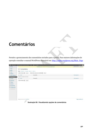 40
Comentários
Permite o gerenciamento dos comentários enviados para o portal. Para maiores informações de
operação consultar o manual WordPress disponível em: http://codex.wordpress.org/Main_Page
Ilustração 68. Visualizando opções de comentários
 