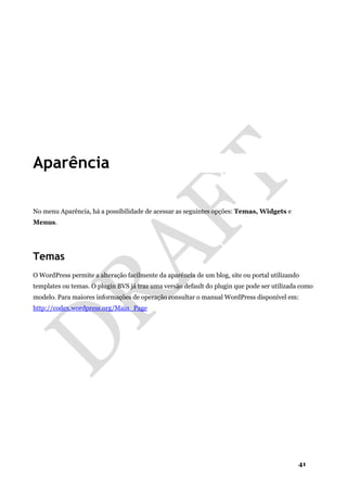 41
Aparência
No menu Aparência, há a possibilidade de acessar as seguintes opções: Temas, Widgets e
Menus.
Temas
O WordPress permite a alteração facilmente da aparência de um blog, site ou portal utilizando
templates ou temas. O plugin BVS já traz uma versão default do plugin que pode ser utilizada como
modelo. Para maiores informações de operação consultar o manual WordPress disponível em:
http://codex.wordpress.org/Main_Page
 