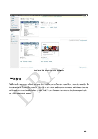 42
Ilustração 69. Administração de Temas
Widgets
Widgets são pequenos aplicativos para sites ou blogs, com funções específicas exemplo: previsão do
tempo, cotação de moedas, relógio, calendário, etc. Aqui serão apresentados os widgets geralmente
utilizados em uma típica interface gráfica da BVS para fornecer de maneira simples a organização
de vários elementos no site.
 