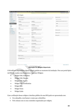 43
Ilustração 70. Widgets disponíveis
O WordPress disponibiliza alguns widgets padrão no momento da instalação. Para um portal típico
da BVS são usados com frequência o seguintes Widgets:
• Widget VHL Collection
• Widget VHL Themes
• Widget VHL Search
• Widget VHL Certification
• Widget RSS
• Widget Texto
• Widget Links
Com a utilização desses widgtes a interface pública de uma BVS pode ser apresentada com:
• Um cabeçalho, com banner e nome que a identifica;
• Três colunas com os seus conteúdos organizados por widgets;
 