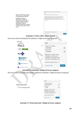 45
Ilustração 72. Sobre a BVS - Widget de texto
Para criar a lista de instituições foi utilizado o widget de link por categorias.
Ilustração 73. Instituições - Widget de link por categoria
Para criar a lista de portais relacionados também foi utilizado o widget de link por categorias
Ilustração 74. Portal relacionado - Widget de link por categoria
 