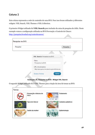 46
Coluna 2
Esta coluna representa a rede de conteúdo de uma BVS. Para isso foram utilizados 3 diferentes
widgets: VHL Search, VHL Themes e VHL Collection.
O primeiro Widget utilizado foi VHL Search para inclusão da caixa de pesquisa do iAHx. Neste
exemplo vemos a configuração utilizada na BVS Prevenção e Controle de Câncer:
http://pesquisa.bvsalud.org/controlecancer/
Ilustração 75. Pesquisa na BVS - Widget VHL Search
O segundo Widget utilizado foi o VHL Themes para criação da área de temas na BVS:
 