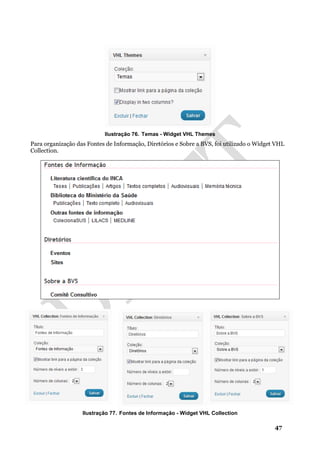 47
Ilustração 76. Temas - Widget VHL Themes
Para organização das Fontes de Informação, Diretórios e Sobre a BVS, foi utilizado o Widget VHL
Collection.
Ilustração 77. Fontes de Informação - Widget VHL Collection
 