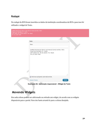 50
Rodapé
No rodapé da BVS foram inseridos os dados da instituição coordenadora da BVS e para isso foi
utilizado o widget de Texto.
Ilustração 82. Instituição responsável – Widget de Texto
Movendo Widgets
Em cada coluna poderá ser adicionado ou retirado um widget, de acordo com os widgets
disponíveis para o portal. Para isto basta arrastá-lo para a coluna desejada.
 