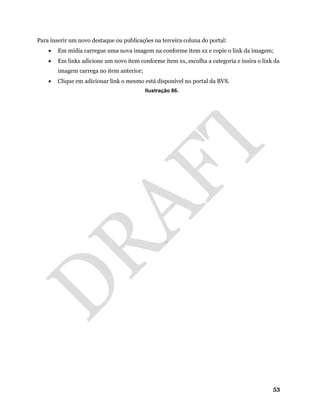 53
Para inserir um novo destaque ou publicações na terceira coluna do portal:
• Em mídia carregue uma nova imagem na conforme item xx e copie o link da imagem;
• Em links adicione um novo item conforme item xx, escolha a categoria e insira o link da
imagem carrega no item anterior;
• Clique em adicionar link o mesmo está disponível no portal da BVS.
Ilustração 86.
 