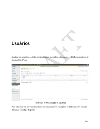 54
Usuários
Ao clicar em usuários, poderão ser visualizados, acessados, adicionados e editados os usuários do
sistema WordPress.
Ilustração 87. Visualização de Usuários
Para adicionar um novo usuário clique em adicionar novo e complete os dados do novo usuário,
definindo o seu tipo de perfil:
 