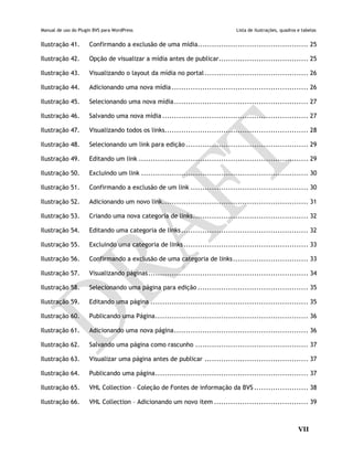 Manual de uso do Plugin BVS para WordPress Lista de ilustrações, quadros e tabelas
VII
Ilustração 41. Confirmando a exclusão de uma mídia............................................... 25
Ilustração 42. Opção de visualizar a mídia antes de publicar...................................... 25
Ilustração 43. Visualizando o layout da mídia no portal............................................ 26
Ilustração 44. Adicionando uma nova mídia .......................................................... 26
Ilustração 45. Selecionando uma nova mídia......................................................... 27
Ilustração 46. Salvando uma nova mídia .............................................................. 27
Ilustração 47. Visualizando todos os links............................................................. 28
Ilustração 48. Selecionando um link para edição .................................................... 29
Ilustração 49. Editando um link ........................................................................ 29
Ilustração 50. Excluindo um link ....................................................................... 30
Ilustração 51. Confirmando a exclusão de um link .................................................. 30
Ilustração 52. Adicionando um novo link.............................................................. 31
Ilustração 53. Criando uma nova categoria de links................................................. 32
Ilustração 54. Editando uma categoria de links...................................................... 32
Ilustração 55. Excluindo uma categoria de links..................................................... 33
Ilustração 56. Confirmando a exclusão de uma categoria de links................................ 33
Ilustração 57. Visualizando páginas.................................................................... 34
Ilustração 58. Selecionando uma página para edição ............................................... 35
Ilustração 59. Editando uma página ................................................................... 35
Ilustração 60. Publicando uma Página................................................................. 36
Ilustração 61. Adicionando uma nova página......................................................... 36
Ilustração 62. Salvando uma página como rascunho ................................................ 37
Ilustração 63. Visualizar uma página antes de publicar ............................................ 37
Ilustração 64. Publicando uma página................................................................. 37
Ilustração 65. VHL Collection – Coleção de Fontes de informação da BVS ....................... 38
Ilustração 66. VHL Collection – Adicionando um novo item ........................................ 39
 