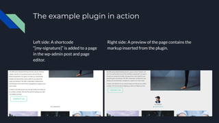 The example plugin in action
Left side: A shortcode
“[my-signature]” is added to a page
in the wp-admin post and page
editor.
Right side: A preview of the page contains the
markup inserted from the plugin.
 