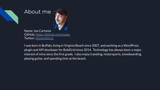 About me
Name: Joe Cartonia
GitHub: https://github.com/cssjoe
Twitter: @joemotocss
I was born in Buffalo, living in Virginia Beach since 2007, and working as a WordPress
plugin and API developer for BoldGrid since 2014. Technology has always been a major
interest of mine since the ﬁrst grade. I also enjoy traveling, motorsports, snowboarding,
playing guitar, and spending time at the beach.
 