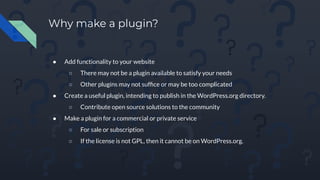 Why make a plugin?
● Add functionality to your website
○ There may not be a plugin available to satisfy your needs
○ Other plugins may not sufﬁce or may be too complicated
● Create a useful plugin, intending to publish in the WordPress.org directory.
○ Contribute open source solutions to the community
● Make a plugin for a commercial or private service
○ For sale or subscription
○ If the license is not GPL, then it cannot be on WordPress.org.
 