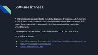 Software licenses
A software license is expected to be included with plugins. In most cases, GPL (General
Public License) is used; the same open source license that WordPress core uses. This
means that everyone is free to use and redistribute the plugin, in a modiﬁed or
unmodiﬁed form.
License speciﬁcation examples: GPL-2.0-or-later, GPL-2.0+, GPL2, GPL3, MIT
Information on licenses:
● https://developer.wordpress.org/plugins/the-basics/including-a-software-license/
● https://www.gnu.org/licenses/gpl.html
● https://choosealicense.com/
 