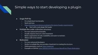 Simple ways to start developing a plugin
● Single PHP ﬁle
○ For simple/basic functionality
○ Quick and easy
○ https://developer.wordpress.org/plugins/the-basics/header-requirements/
■ Start with a main plugin ﬁle header
● Multiple ﬁles under a directory structure
○ For more advanced functionality
○ Usually requires more of a time investment
○ Better organization of code; readability and easier to maintain.
○ Allows code to be modular
● Boilerplate
○ For more advanced developers
○ Similar to multiple ﬁles, but provides a head start to creating the structure.
○ Online generators, such as: https://wppb.me/
○ Examples on GitHub: https://github.com/devinvinson/WordPress-Plugin-Boilerplate/
 