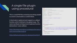A single ﬁle plugin
using procedural
This is a small PHP ﬁle containing everything needed
to convert a shortcode to a content block.
A shortcode is registered and mapped to a callback
function, which is deﬁned in the global scope. The
name is preﬁxed, to help prevent duplicate function
declarations / name collision.
https://developer.wordpress.org/plugins/the-basics/
best-practices/#procedural
https://github.com/cssjoe/my-signature/tree/0.1.0
 