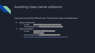 Avoiding class name collisions
Class names can be deﬁned different ways. They should be unique in the global space.
● Using a unique preﬁx
○ Example: class My_Plugin_Name_Some_Class_Name {}
○ Accessed globally using My_Plugin_Name_Some_Class_Name
● Using a namespace
○ Example: namespace PluginNameCategory;
class My_Class {}
○ Accessed globally using PluginNameCategoryMy_Class
○ https://www.php.net/manual/en/language.namespaces.rationale.php
 