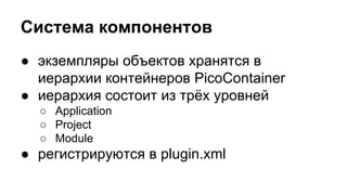Система компонентов
● экземпляры объектов хранятся в
иерархии контейнеров PicoContainer
● иерархия состоит из трёх уровней
○ Application
○ Project
○ Module

● регистрируются в plugin.xml

 