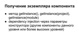 Получение экземпляра компонента
● метод getInstance(), getInstance(project),
getInstance(module)
● dependency injection через параметры
конструктора (другие компоненты данного
уровня или более высоких уровней)

 