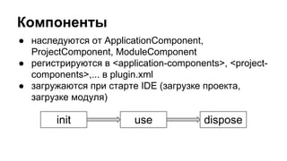 Компоненты
● наследуются от ApplicationComponent,
ProjectComponent, ModuleComponent
● регистрируются в <application-components>, <projectcomponents>,... в plugin.xml
● загружаются при старте IDE (загрузке проекта,
загрузке модуля)

init

use

dispose

 