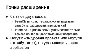 Точки расширения
● бывают двух видов:
○ beanClass - дают возможность задавать
атрибуты расширения прямо в xml
○ interface - в расширении указывается только
ссылка на класс, реализующий интерфейс

● могут быть уровня проекта или модуля
(атрибут area), по умолчанию уровня
application

 