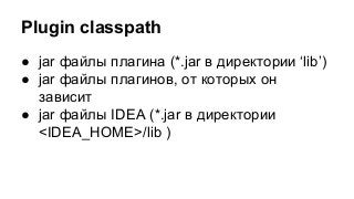 Plugin classpath
● jar файлы плагина (*.jar в директории ‘lib’)
● jar файлы плагинов, от которых он
зависит
● jar файлы IDEA (*.jar в директории
<IDEA_HOME>/lib )

 