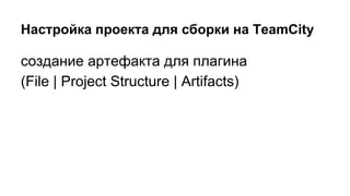 Настройка проекта для сборки на TeamCity

создание артефакта для плагина
(File | Project Structure | Artifacts)

 