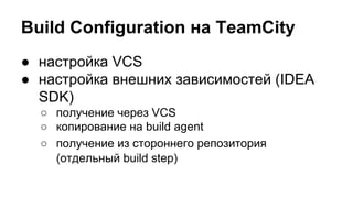 Build Configuration на TeamCity
● настройка VCS
● настройка внешних зависимостей (IDEA
SDK)
○ получение через VCS
○ копирование на build agent
○ получение из стороннего репозитория
(отдельный build step)

 