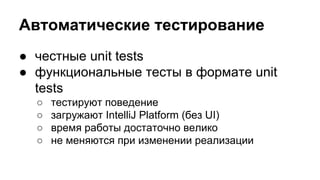 Автоматические тестирование
● честные unit tests
● функциональные тесты в формате unit
tests
○
○
○
○

тестируют поведение
загружают IntelliJ Platform (без UI)
время работы достаточно велико
не меняются при изменении реализации

 