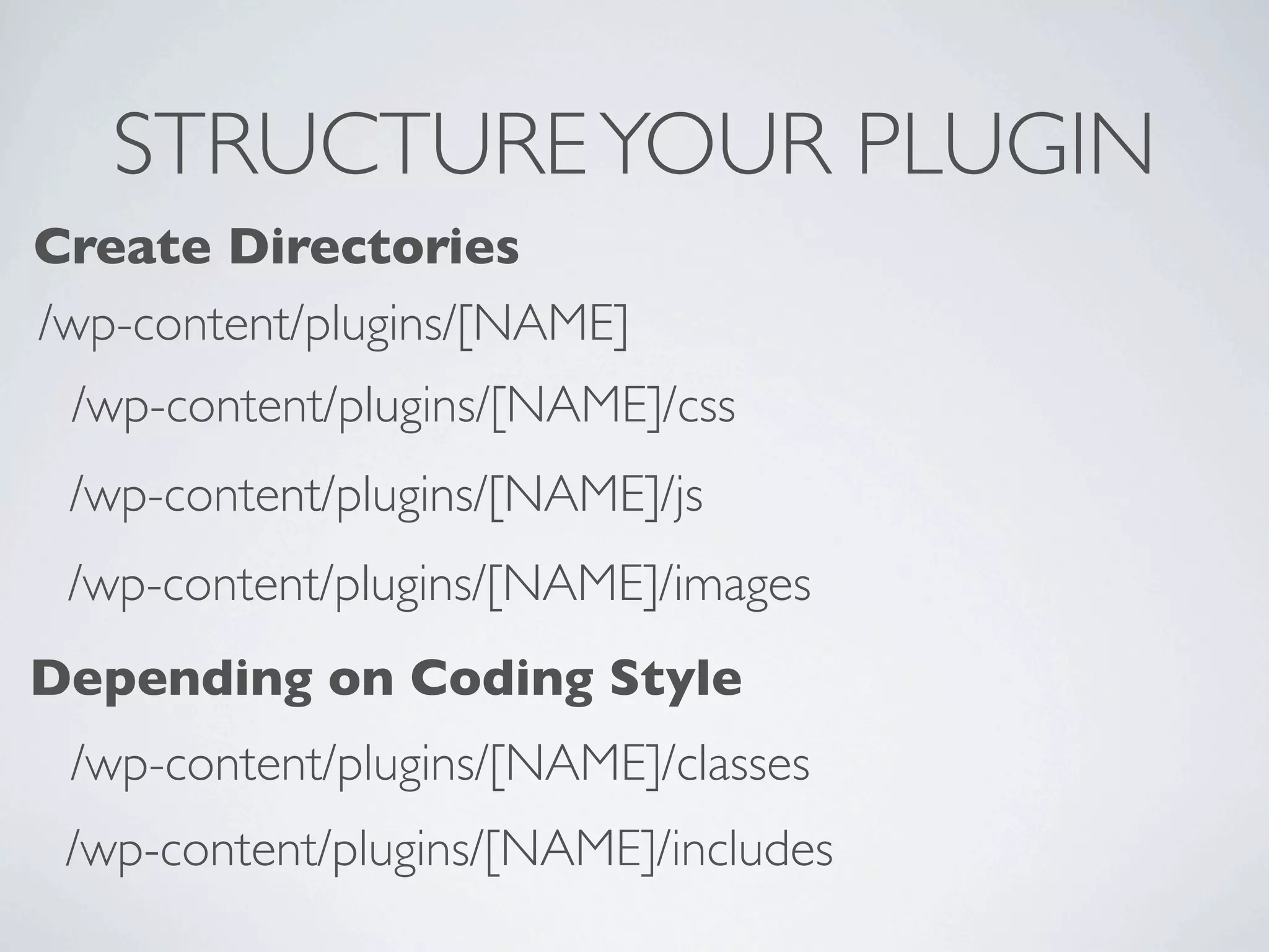 STRUCTURE YOUR PLUGIN
Create Directories
/wp-content/plugins/[NAME]
 /wp-content/plugins/[NAME]/css
 /wp-content/plugins/[NAME]/js
 /wp-content/plugins/[NAME]/images
Depending on Coding Style
 /wp-content/plugins/[NAME]/classes
 /wp-content/plugins/[NAME]/includes
 