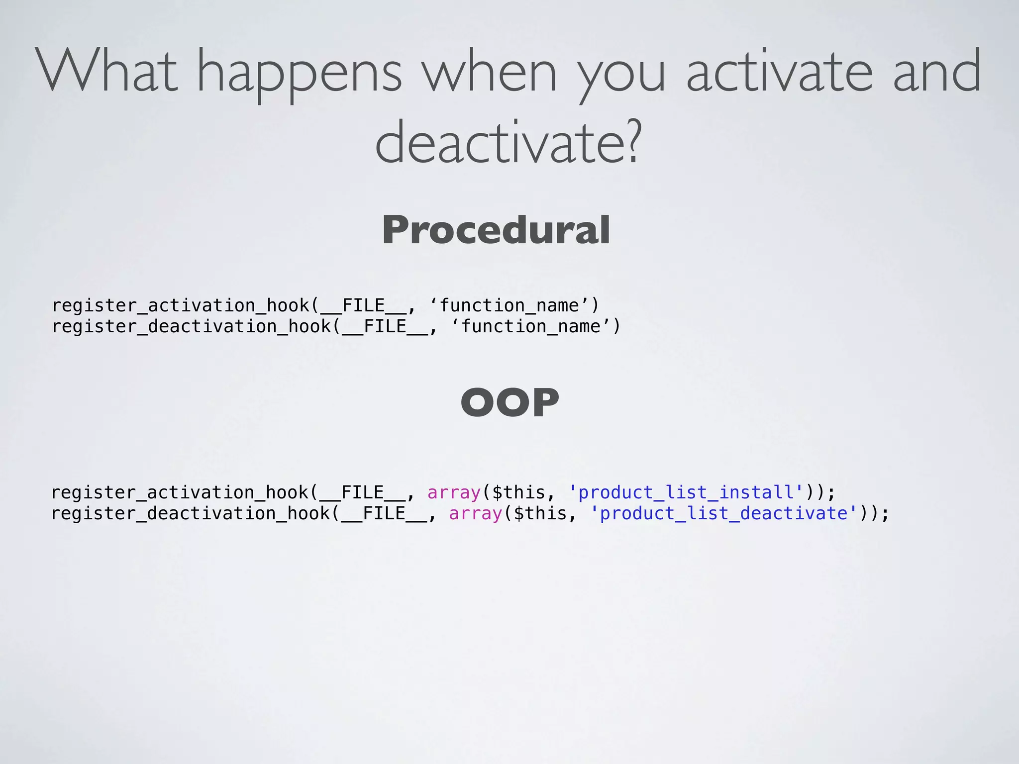 What happens when you activate and
           deactivate?
                              Procedural
register_activation_hook(__FILE__, ‘function_name’)
register_deactivation_hook(__FILE__, ‘function_name’)



                                      OOP
register_activation_hook(__FILE__, array($this, 'product_list_install'));
register_deactivation_hook(__FILE__, array($this, 'product_list_deactivate'));
 