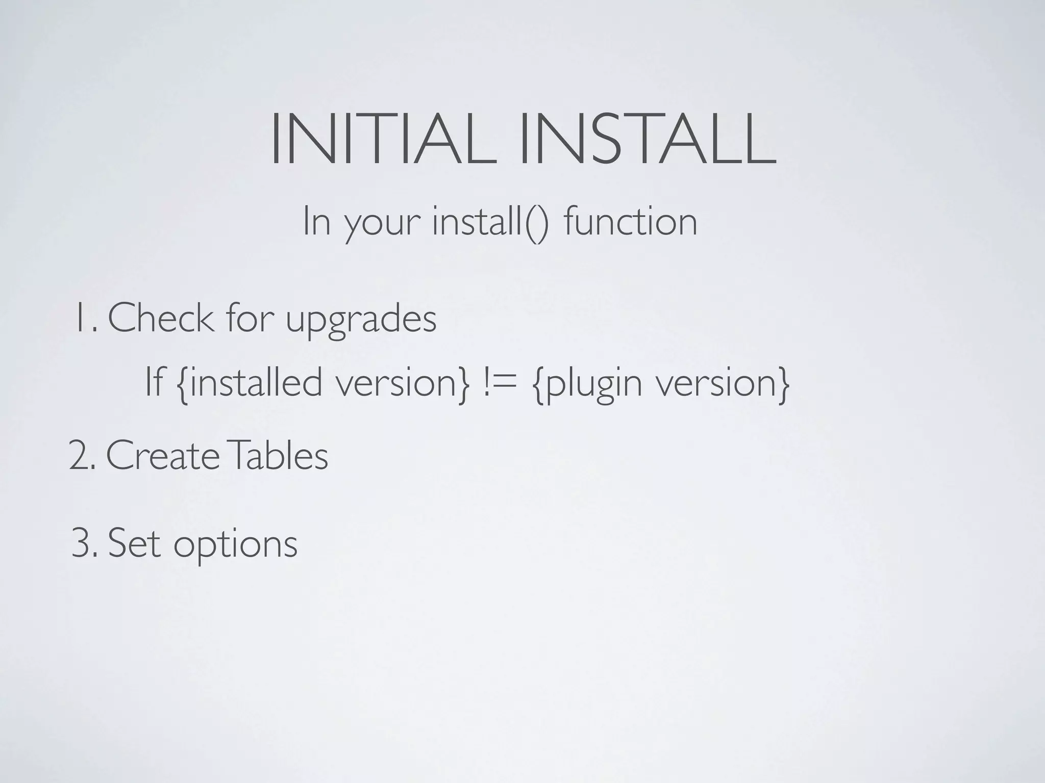 INITIAL INSTALL
                 In your install() function

1. Check for upgrades
    If {installed version} != {plugin version}
2. Create Tables

3. Set options
 