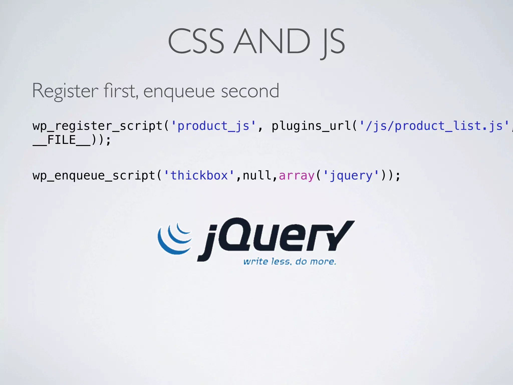 CSS AND JS
Register ﬁrst, enqueue second
wp_register_script('product_js', plugins_url('/js/product_list.js',
__FILE__));

wp_enqueue_script('thickbox',null,array('jquery'));
 