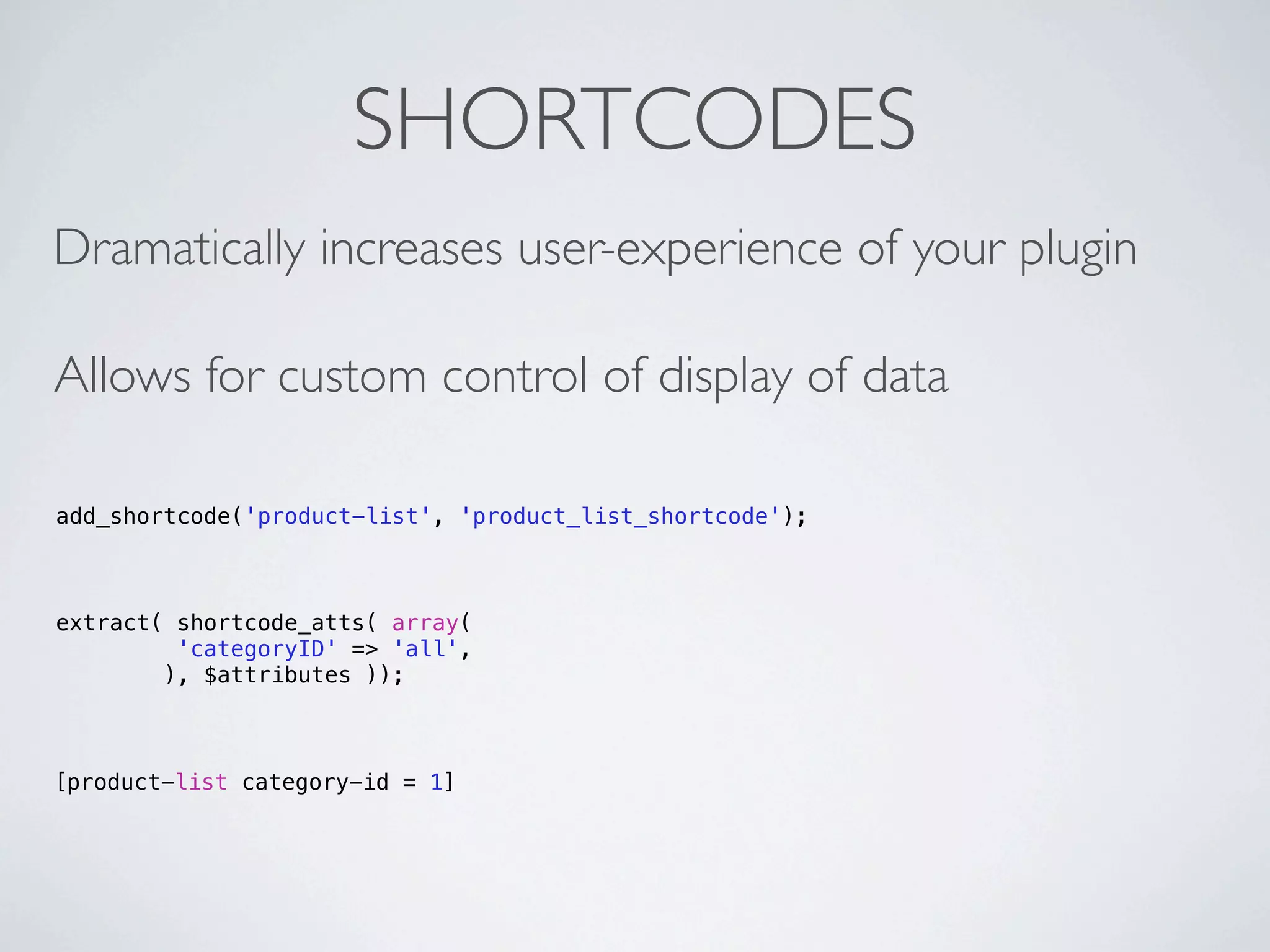 SHORTCODES
Dramatically increases user-experience of your plugin

Allows for custom control of display of data

add_shortcode('product-list', 'product_list_shortcode');



extract( shortcode_atts( array(
         'categoryID' => 'all',
        ), $attributes ));



[product-list category-id = 1]
 