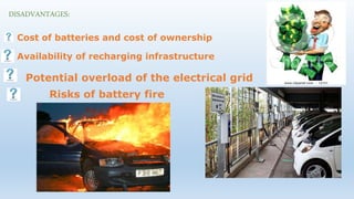 DISADVANTAGES:
Cost of batteries and cost of ownership
Availability of recharging infrastructure
Potential overload of the electrical grid
Risks of battery fire