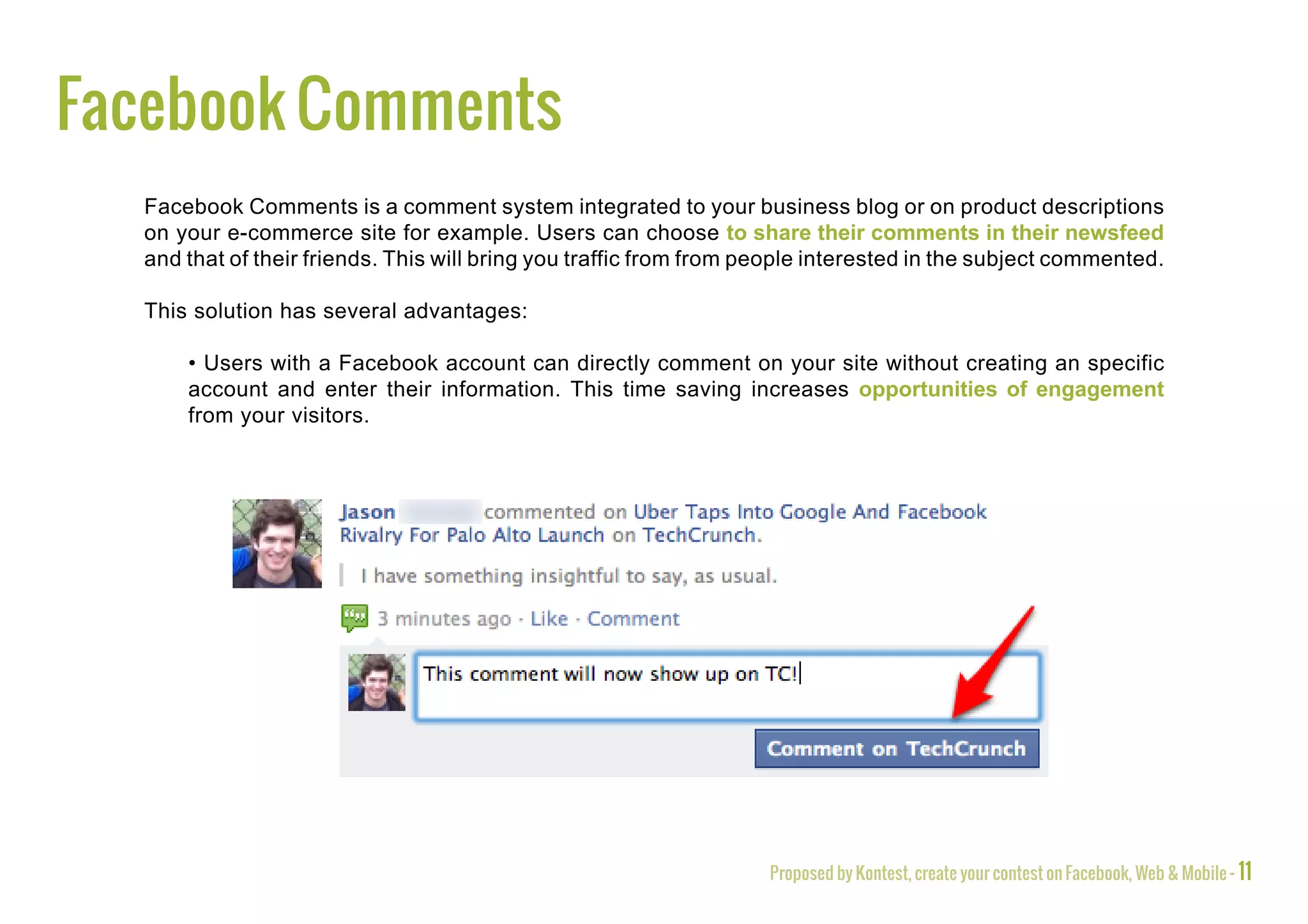 Facebook Comments
  Facebook Comments is a comment system integrated to your business blog or on product descriptions
  on your e-commerce site for example. Users can choose to share their comments in their newsfeed
  and that of their friends. This will bring you traffic from from people interested in the subject commented.

  This solution has several advantages:

      • Users with a Facebook account can directly comment on your site without creating an specific
      account and enter their information. This time saving increases opportunities of engagement
      from your visitors.




                                                                    Proposed by Kontest, create your contest on Facebook, Web & Mobile - 11
 
