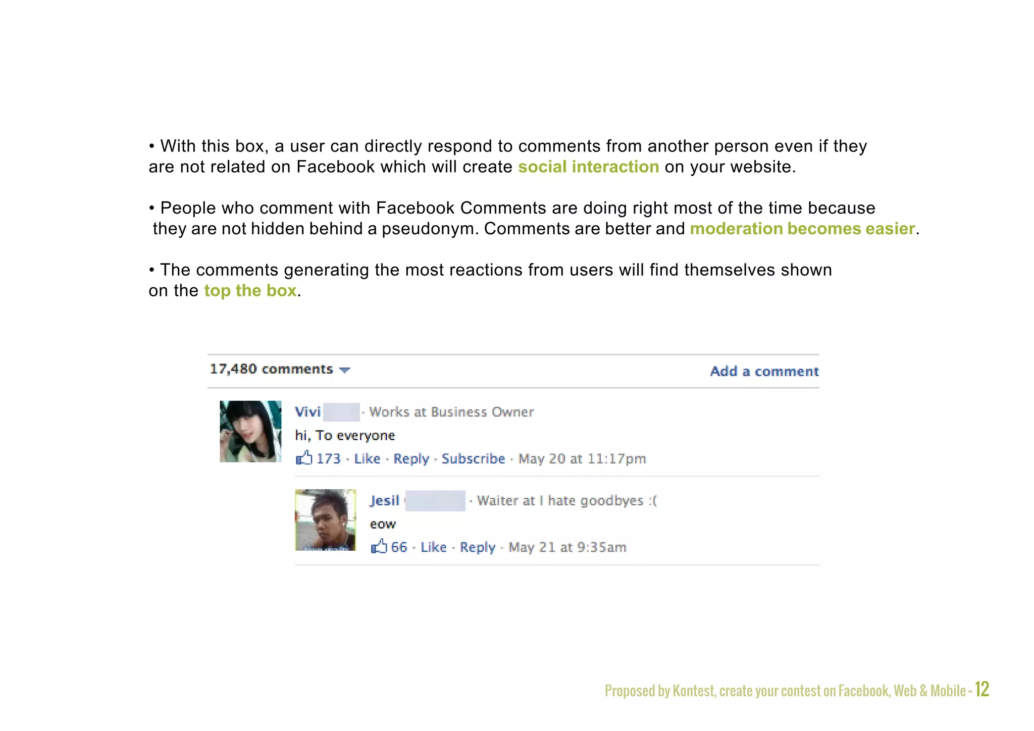 • With this box, a user can directly respond to comments from another person even if they
are not related on Facebook which will create social interaction on your website.

• People who comment with Facebook Comments are doing right most of the time because
 they are not hidden behind a pseudonym. Comments are better and moderation becomes easier.

• The comments generating the most reactions from users will find themselves shown
on the top the box.




                                                        Proposed by Kontest, create your contest on Facebook, Web & Mobile - 12
 